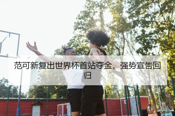 范可新复出世界杯首站夺金，强势宣告回归